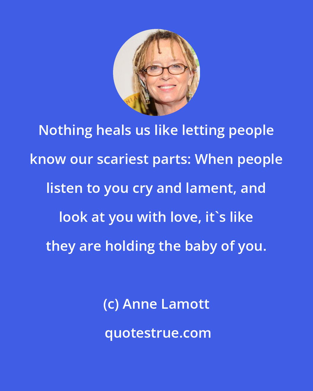 Anne Lamott: Nothing heals us like letting people know our scariest parts: When people listen to you cry and lament, and look at you with love, it's like they are holding the baby of you.