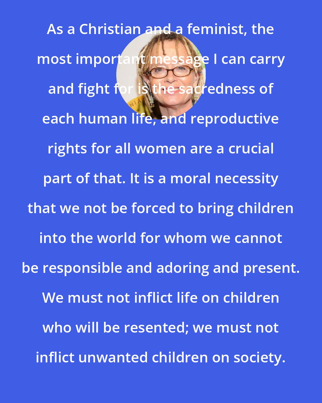 Anne Lamott: As a Christian and a feminist, the most important message I can carry and fight for is the sacredness of each human life, and reproductive rights for all women are a crucial part of that. It is a moral necessity that we not be forced to bring children into the world for whom we cannot be responsible and adoring and present. We must not inflict life on children who will be resented; we must not inflict unwanted children on society.