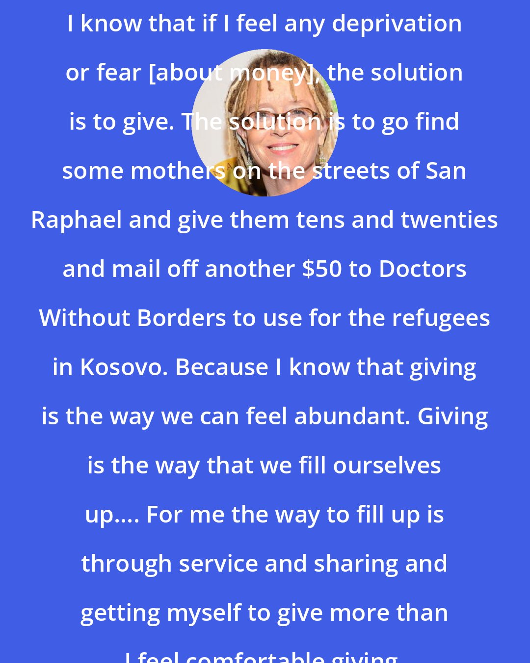 Anne Lamott: I know that if I feel any deprivation or fear [about money], the solution is to give. The solution is to go find some mothers on the streets of San Raphael and give them tens and twenties and mail off another $50 to Doctors Without Borders to use for the refugees in Kosovo. Because I know that giving is the way we can feel abundant. Giving is the way that we fill ourselves up.... For me the way to fill up is through service and sharing and getting myself to give more than I feel comfortable giving.