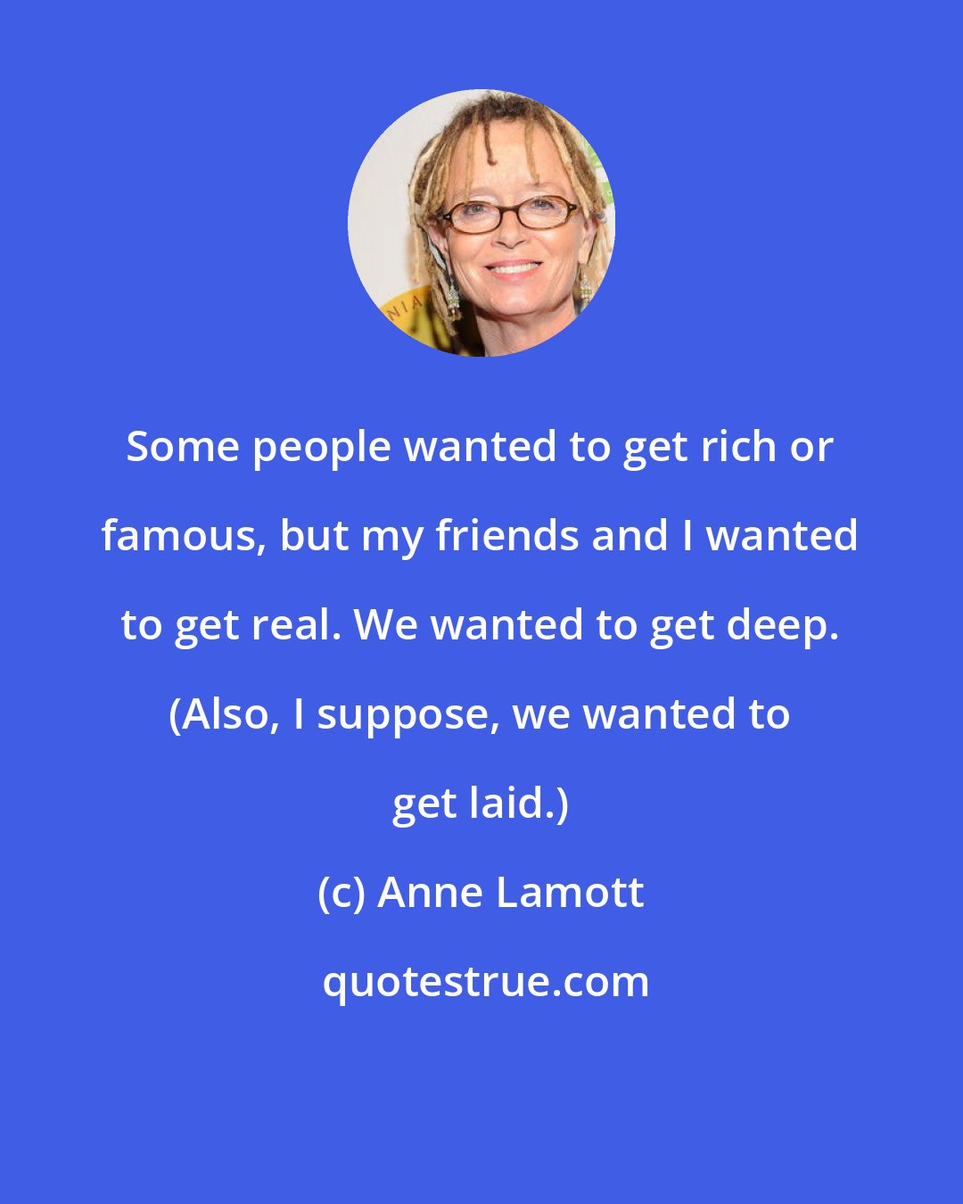 Anne Lamott: Some people wanted to get rich or famous, but my friends and I wanted to get real. We wanted to get deep. (Also, I suppose, we wanted to get laid.)