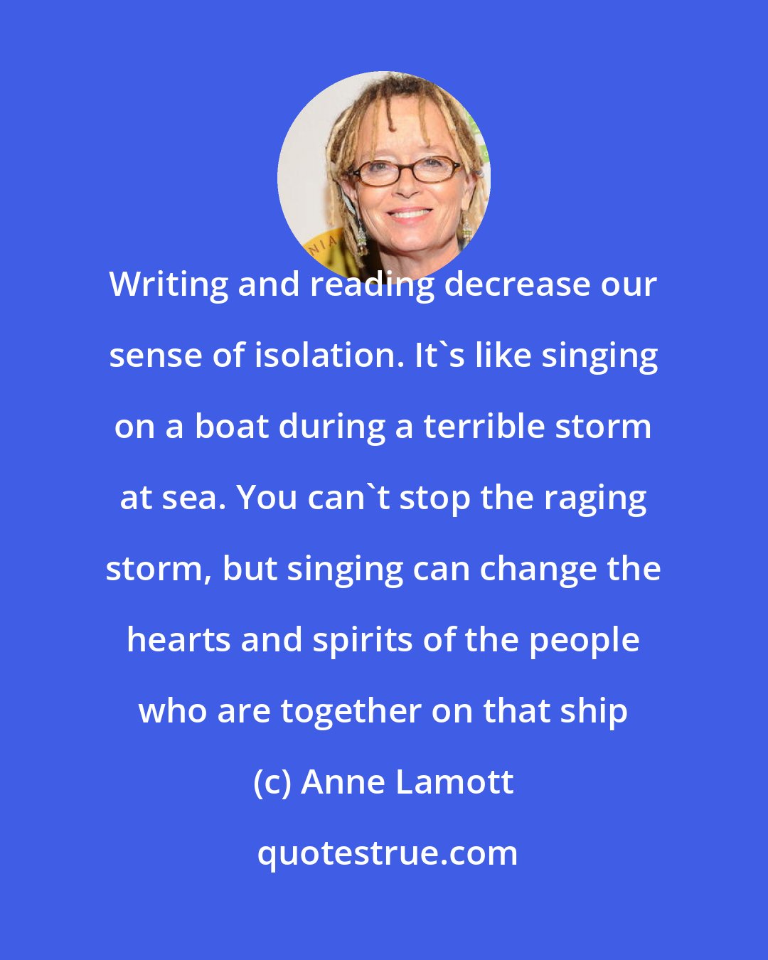 Anne Lamott: Writing and reading decrease our sense of isolation. It's like singing on a boat during a terrible storm at sea. You can't stop the raging storm, but singing can change the hearts and spirits of the people who are together on that ship
