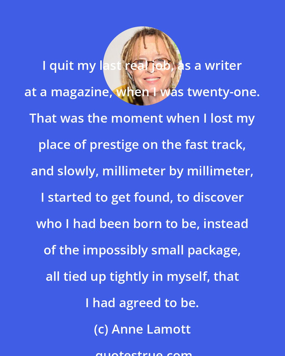 Anne Lamott: I quit my last real job, as a writer at a magazine, when I was twenty-one. That was the moment when I lost my place of prestige on the fast track, and slowly, millimeter by millimeter, I started to get found, to discover who I had been born to be, instead of the impossibly small package, all tied up tightly in myself, that I had agreed to be.
