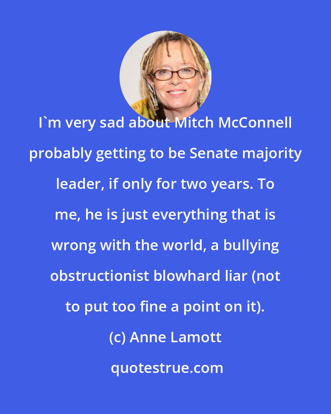 Anne Lamott: I'm very sad about Mitch McConnell probably getting to be Senate majority leader, if only for two years. To me, he is just everything that is wrong with the world, a bullying obstructionist blowhard liar (not to put too fine a point on it).