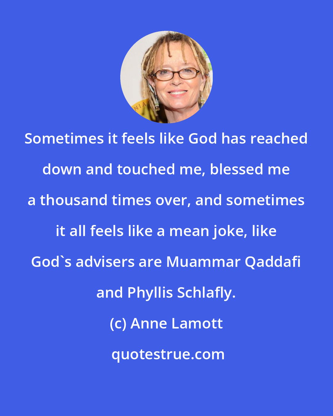 Anne Lamott: Sometimes it feels like God has reached down and touched me, blessed me a thousand times over, and sometimes it all feels like a mean joke, like God's advisers are Muammar Qaddafi and Phyllis Schlafly.