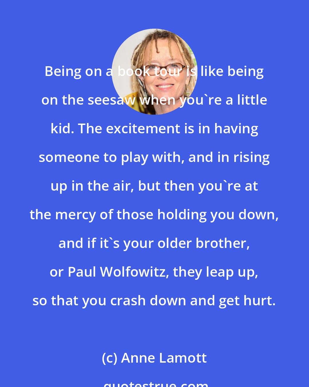 Anne Lamott: Being on a book tour is like being on the seesaw when you're a little kid. The excitement is in having someone to play with, and in rising up in the air, but then you're at the mercy of those holding you down, and if it's your older brother, or Paul Wolfowitz, they leap up, so that you crash down and get hurt.