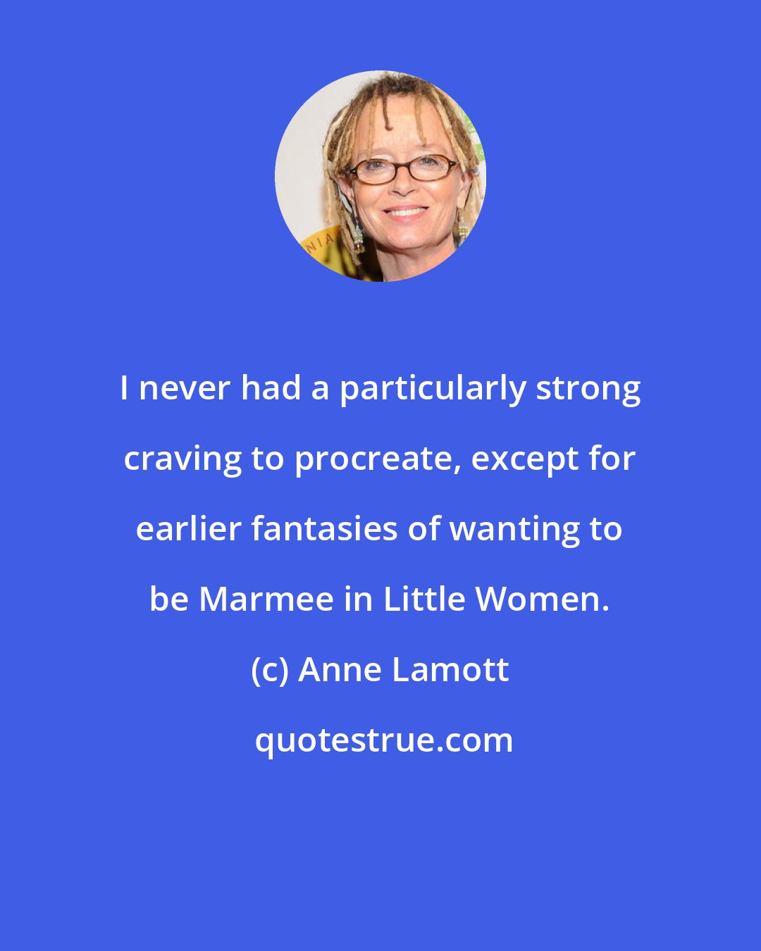 Anne Lamott: I never had a particularly strong craving to procreate, except for earlier fantasies of wanting to be Marmee in Little Women.