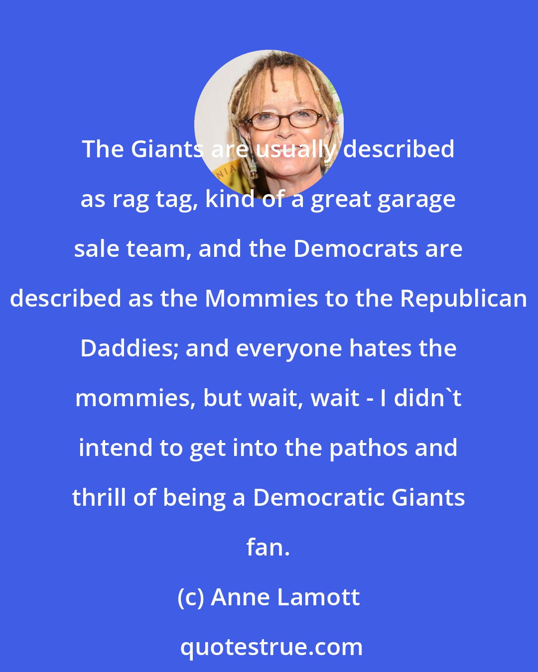 Anne Lamott: The Giants are usually described as rag tag, kind of a great garage sale team, and the Democrats are described as the Mommies to the Republican Daddies; and everyone hates the mommies, but wait, wait - I didn't intend to get into the pathos and thrill of being a Democratic Giants fan.