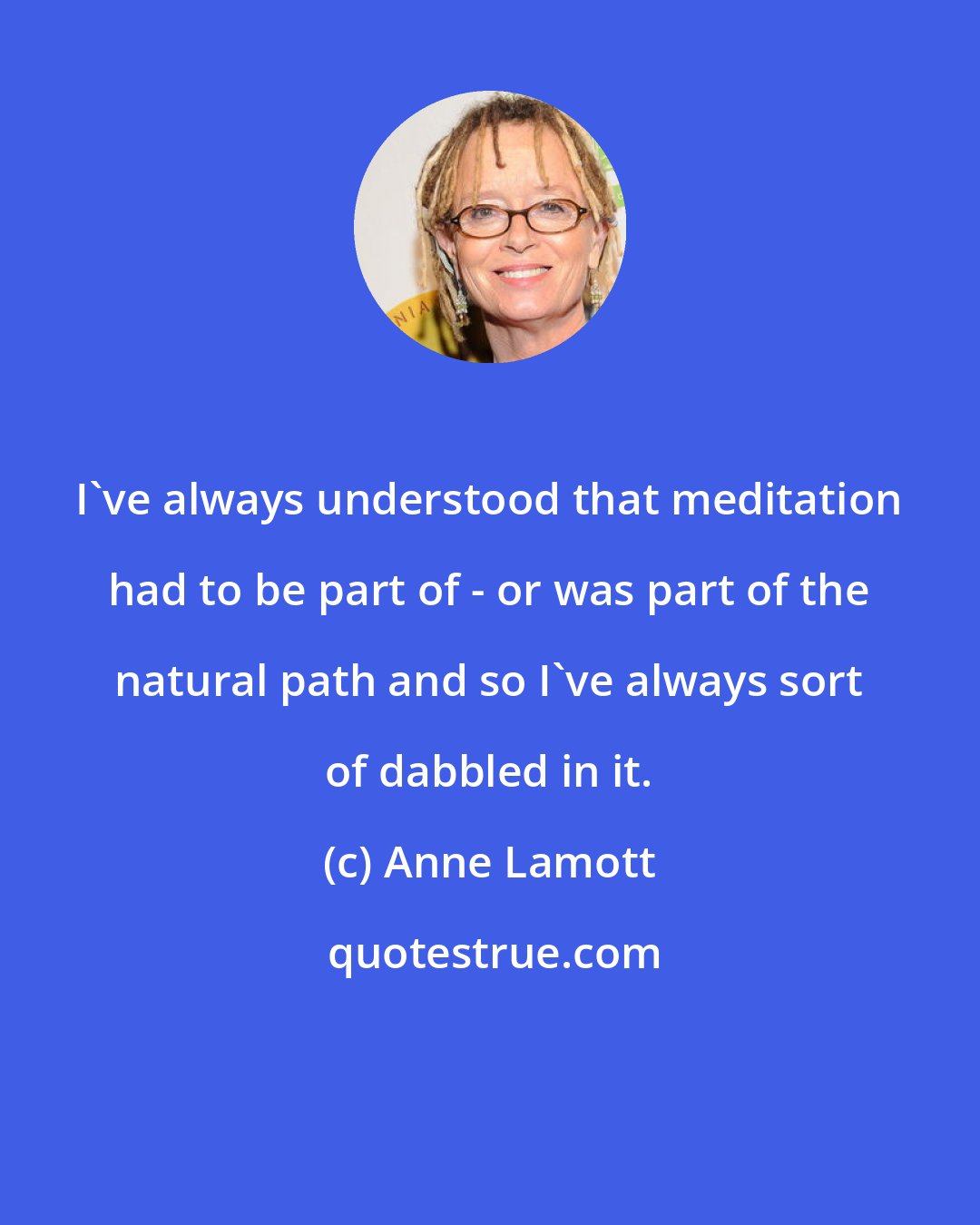 Anne Lamott: I've always understood that meditation had to be part of - or was part of the natural path and so I've always sort of dabbled in it.