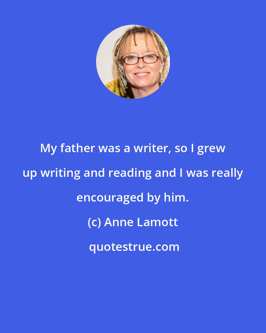 Anne Lamott: My father was a writer, so I grew up writing and reading and I was really encouraged by him.