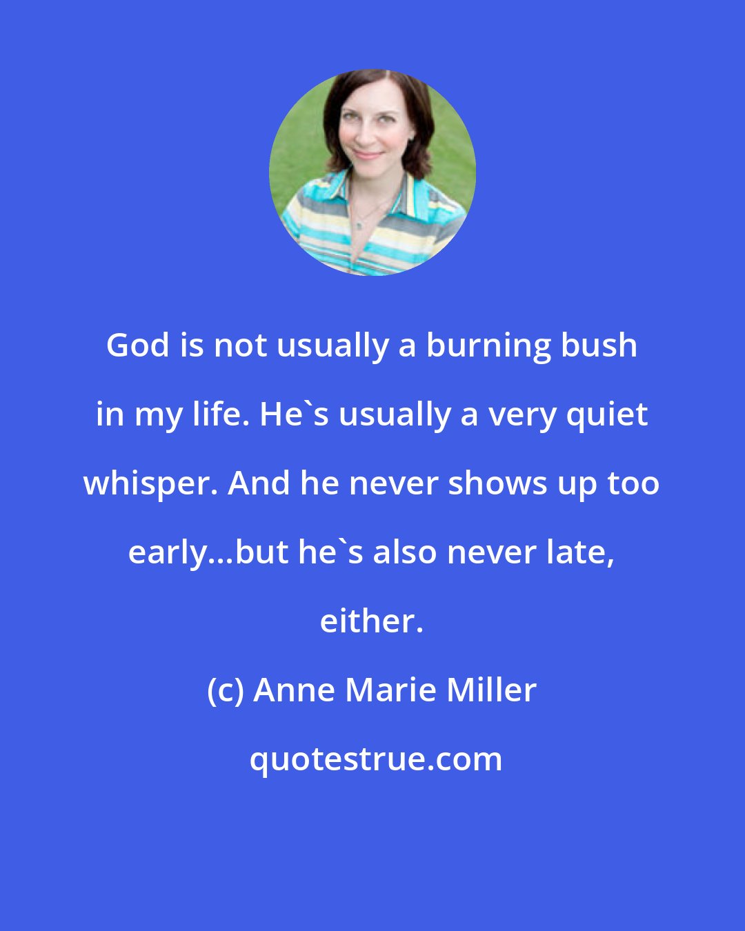 Anne Marie Miller: God is not usually a burning bush in my life. He's usually a very quiet whisper. And he never shows up too early...but he's also never late, either.