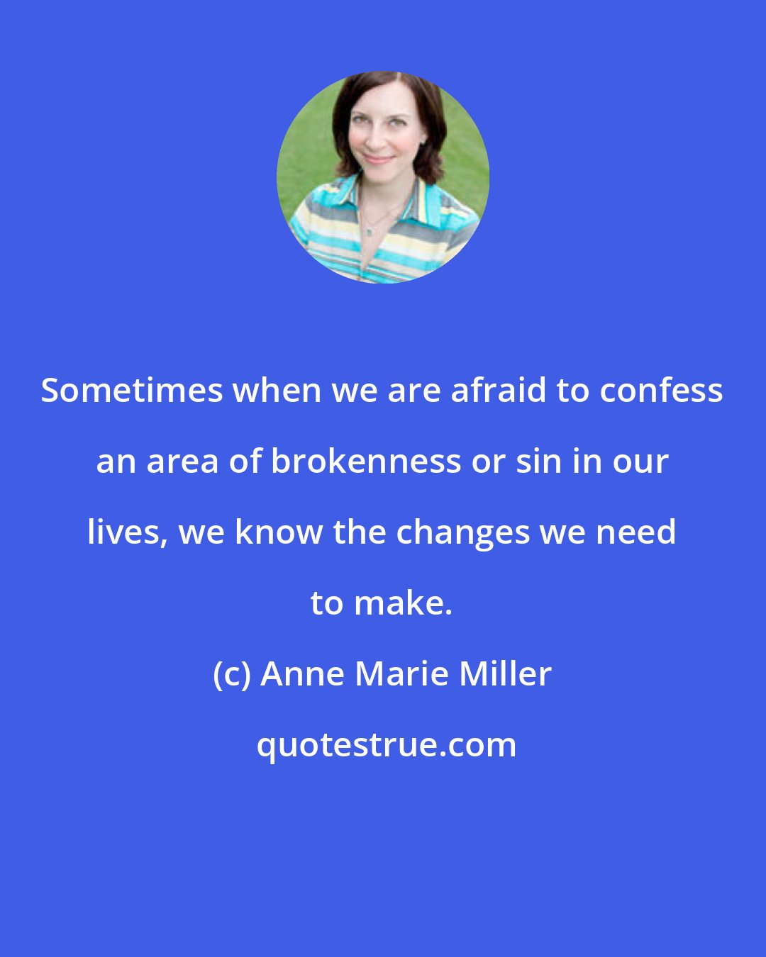 Anne Marie Miller: Sometimes when we are afraid to confess an area of brokenness or sin in our lives, we know the changes we need to make.