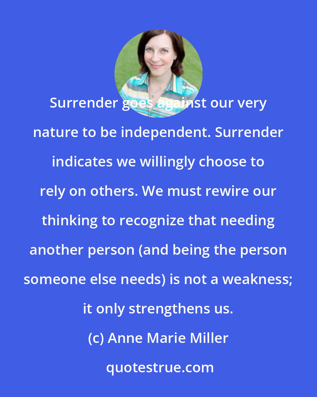 Anne Marie Miller: Surrender goes against our very nature to be independent. Surrender indicates we willingly choose to rely on others. We must rewire our thinking to recognize that needing another person (and being the person someone else needs) is not a weakness; it only strengthens us.