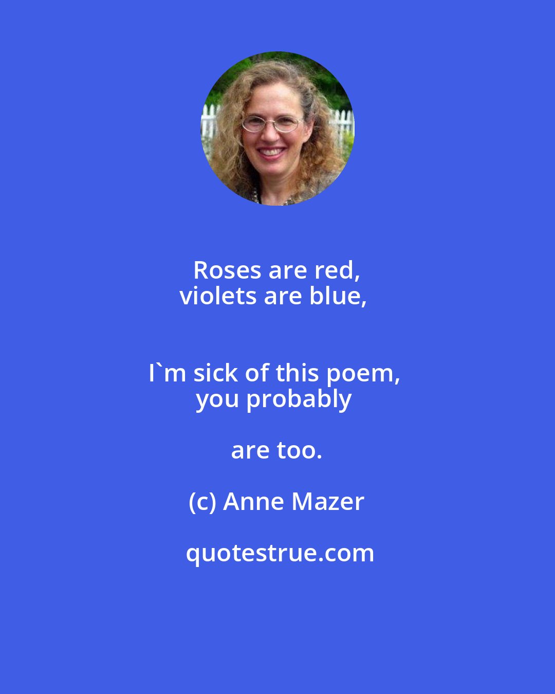 Anne Mazer: Roses are red, 
violets are blue, 
I'm sick of this poem, 
you probably are too.