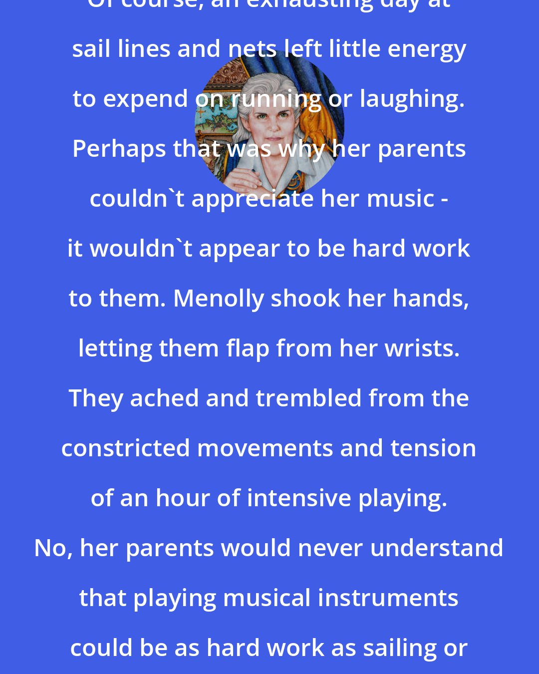 Anne McCaffrey: Of course, an exhausting day at sail lines and nets left little energy to expend on running or laughing. Perhaps that was why her parents couldn't appreciate her music - it wouldn't appear to be hard work to them. Menolly shook her hands, letting them flap from her wrists. They ached and trembled from the constricted movements and tension of an hour of intensive playing. No, her parents would never understand that playing musical instruments could be as hard work as sailing or fishing.