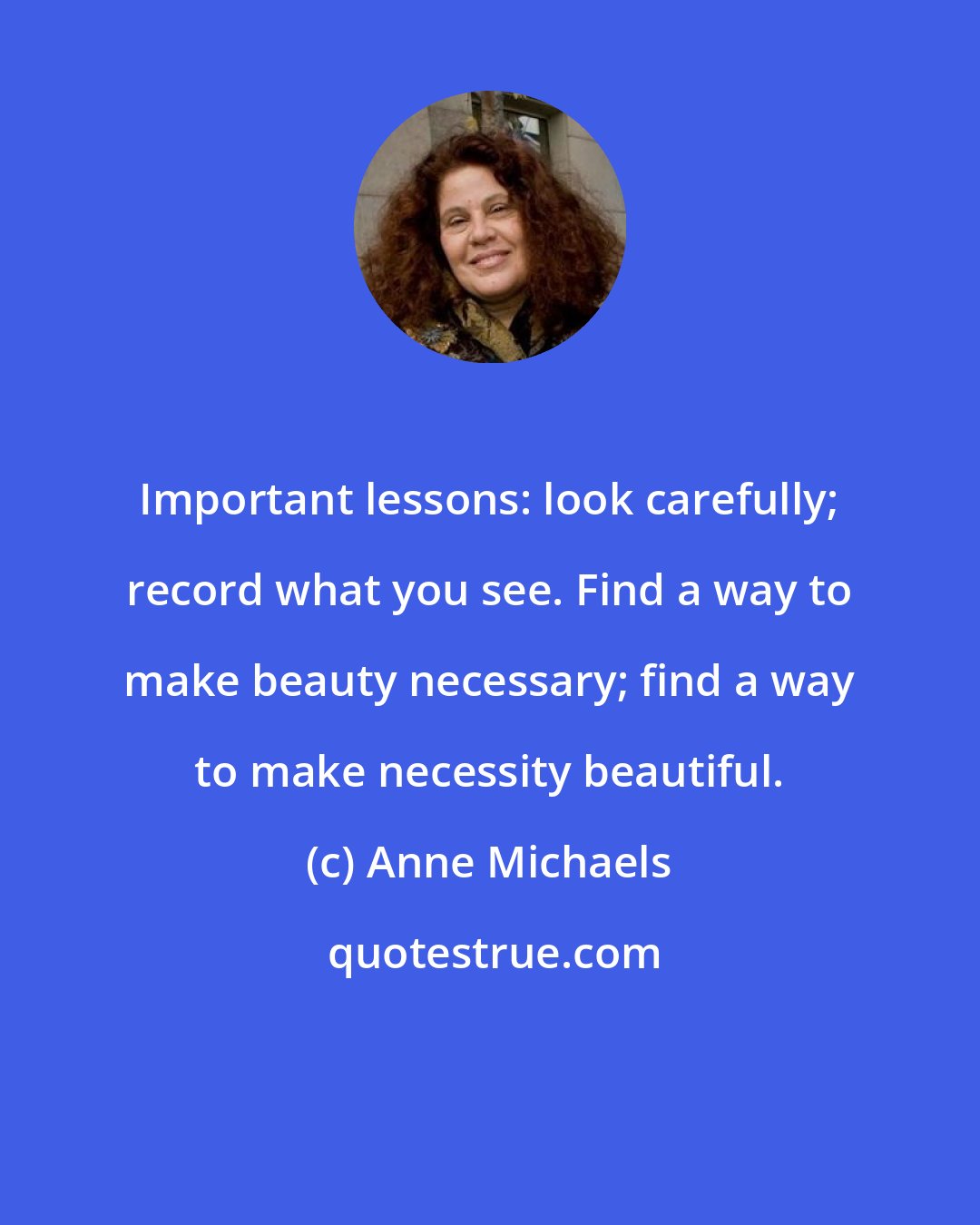 Anne Michaels: Important lessons: look carefully; record what you see. Find a way to make beauty necessary; find a way to make necessity beautiful.