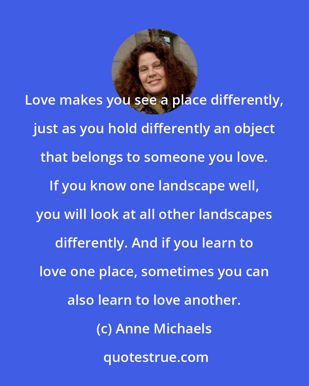 Anne Michaels: Love makes you see a place differently, just as you hold differently an object that belongs to someone you love. If you know one landscape well, you will look at all other landscapes differently. And if you learn to love one place, sometimes you can also learn to love another.