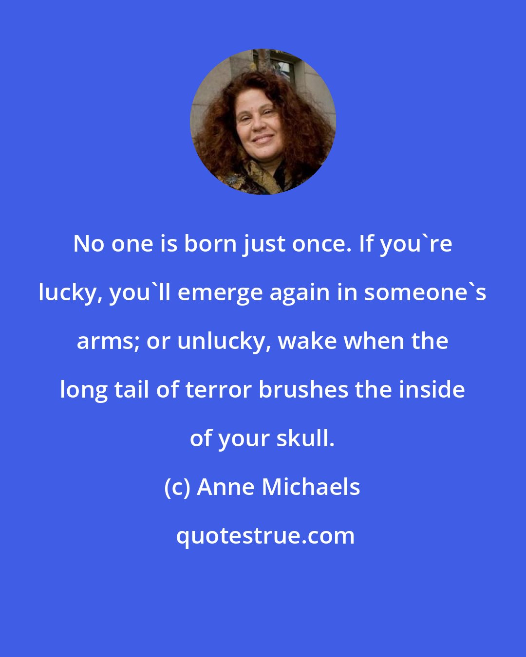 Anne Michaels: No one is born just once. If you're lucky, you'll emerge again in someone's arms; or unlucky, wake when the long tail of terror brushes the inside of your skull.