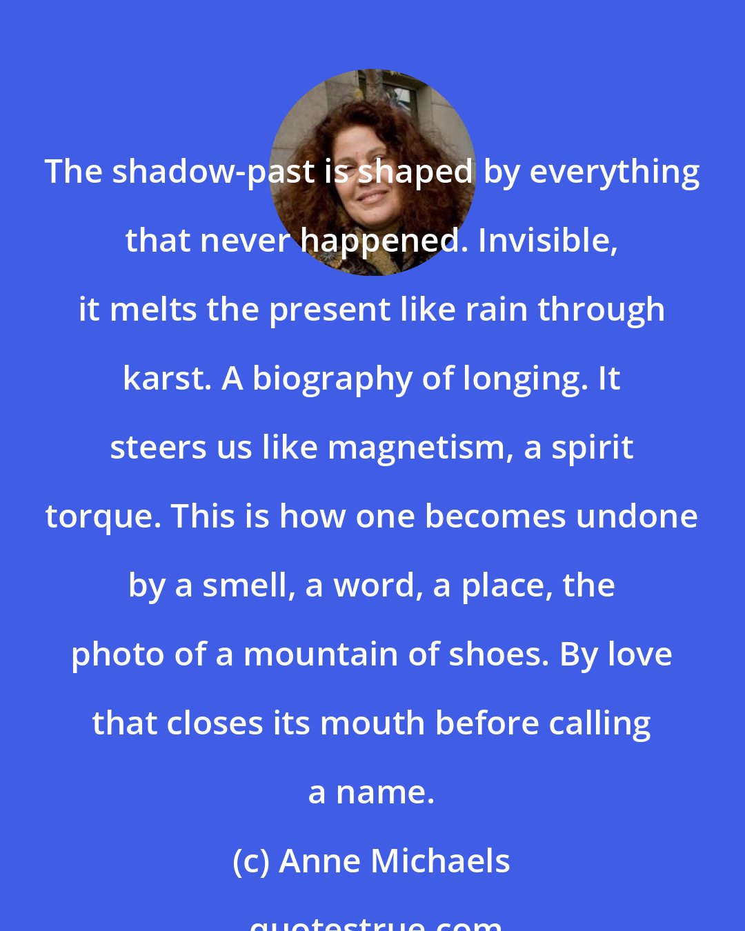 Anne Michaels: The shadow-past is shaped by everything that never happened. Invisible, it melts the present like rain through karst. A biography of longing. It steers us like magnetism, a spirit torque. This is how one becomes undone by a smell, a word, a place, the photo of a mountain of shoes. By love that closes its mouth before calling a name.