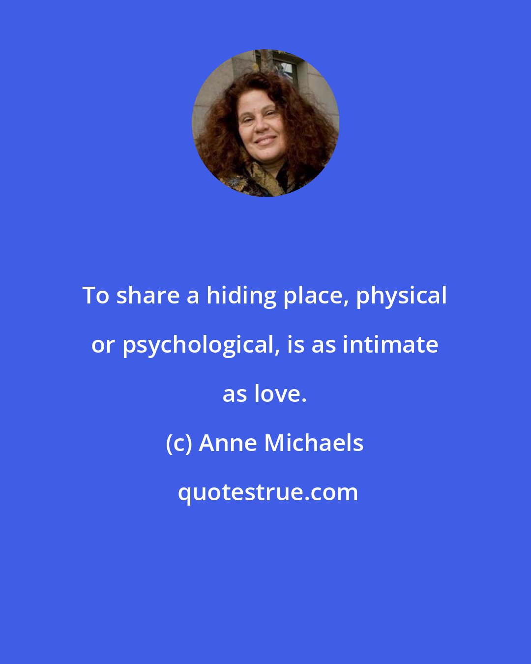 Anne Michaels: To share a hiding place, physical or psychological, is as intimate as love.