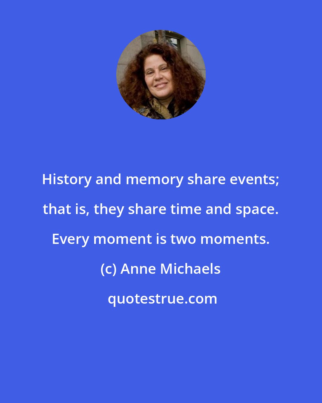 Anne Michaels: History and memory share events; that is, they share time and space. Every moment is two moments.