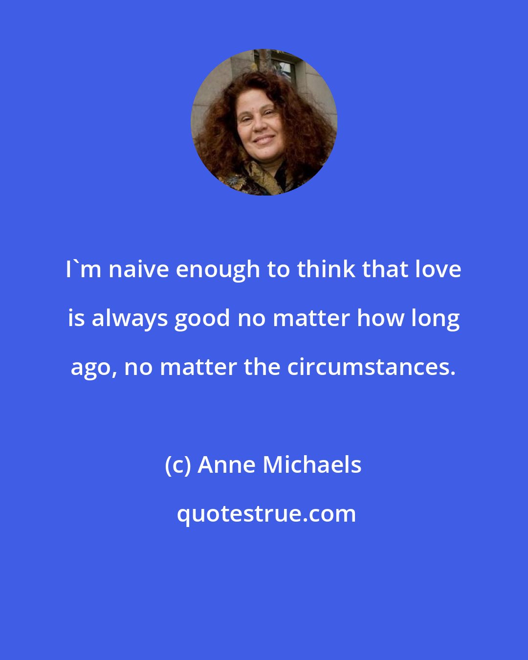 Anne Michaels: I'm naive enough to think that love is always good no matter how long ago, no matter the circumstances.