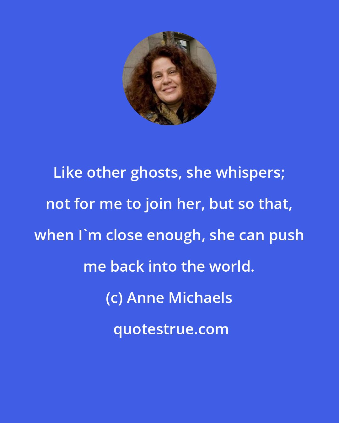 Anne Michaels: Like other ghosts, she whispers; not for me to join her, but so that, when I'm close enough, she can push me back into the world.