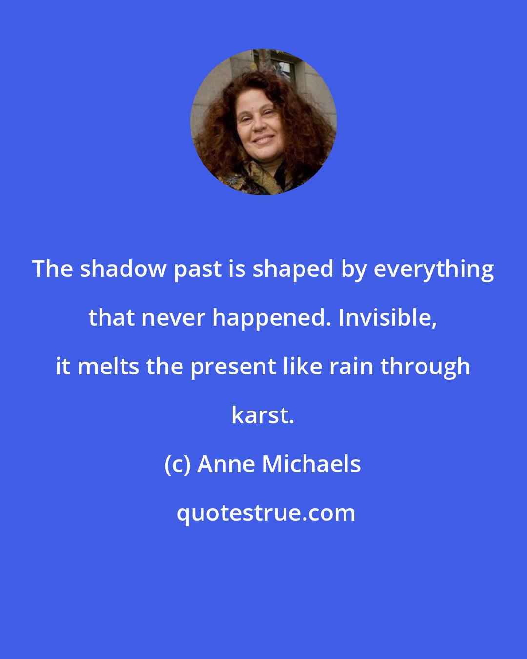Anne Michaels: The shadow past is shaped by everything that never happened. Invisible, it melts the present like rain through karst.