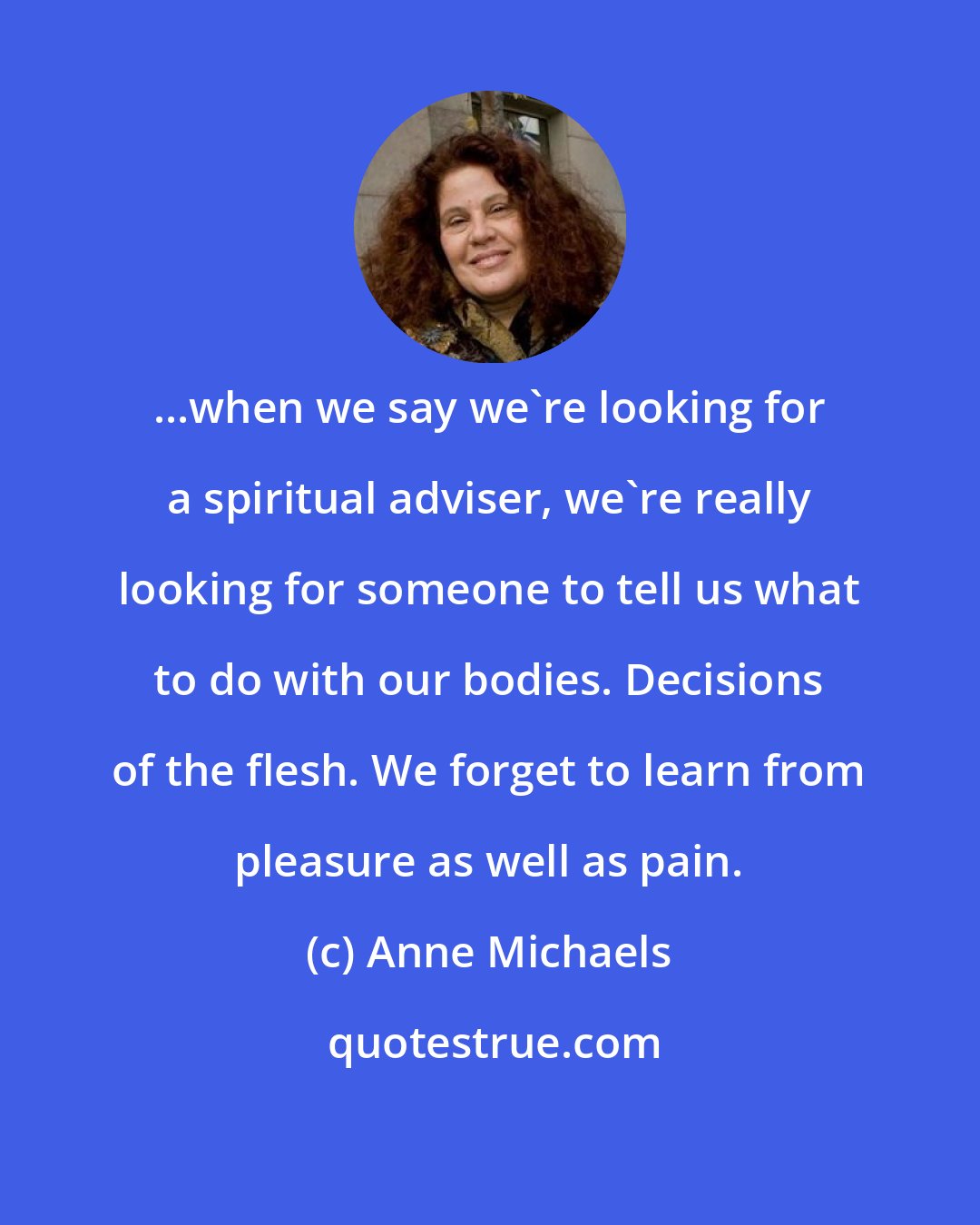 Anne Michaels: ...when we say we're looking for a spiritual adviser, we're really looking for someone to tell us what to do with our bodies. Decisions of the flesh. We forget to learn from pleasure as well as pain.