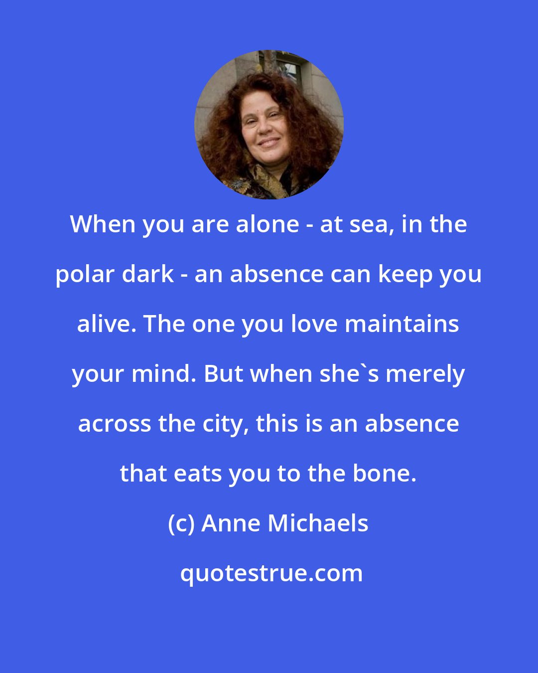 Anne Michaels: When you are alone - at sea, in the polar dark - an absence can keep you alive. The one you love maintains your mind. But when she's merely across the city, this is an absence that eats you to the bone.