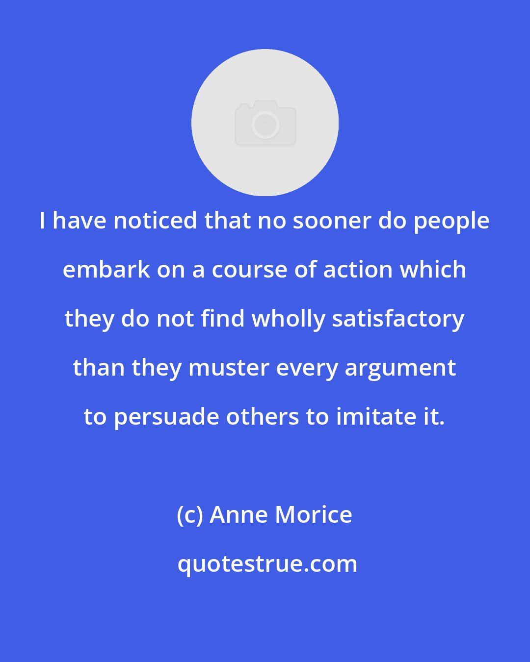 Anne Morice: I have noticed that no sooner do people embark on a course of action which they do not find wholly satisfactory than they muster every argument to persuade others to imitate it.