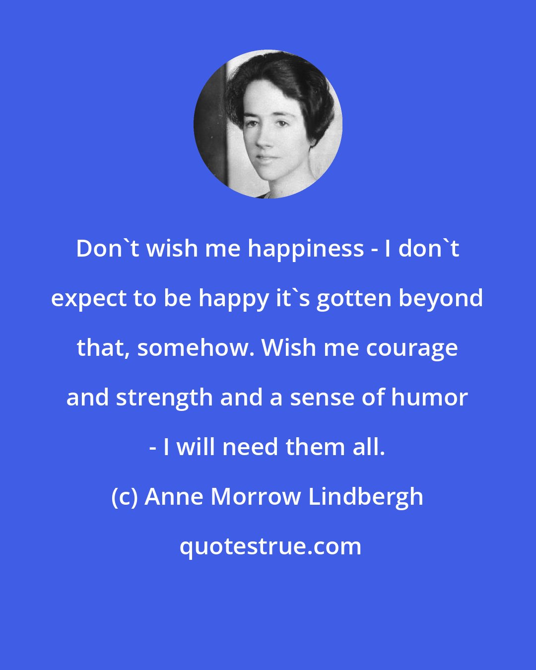 Anne Morrow Lindbergh: Don't wish me happiness - I don't expect to be happy it's gotten beyond that, somehow. Wish me courage and strength and a sense of humor - I will need them all.