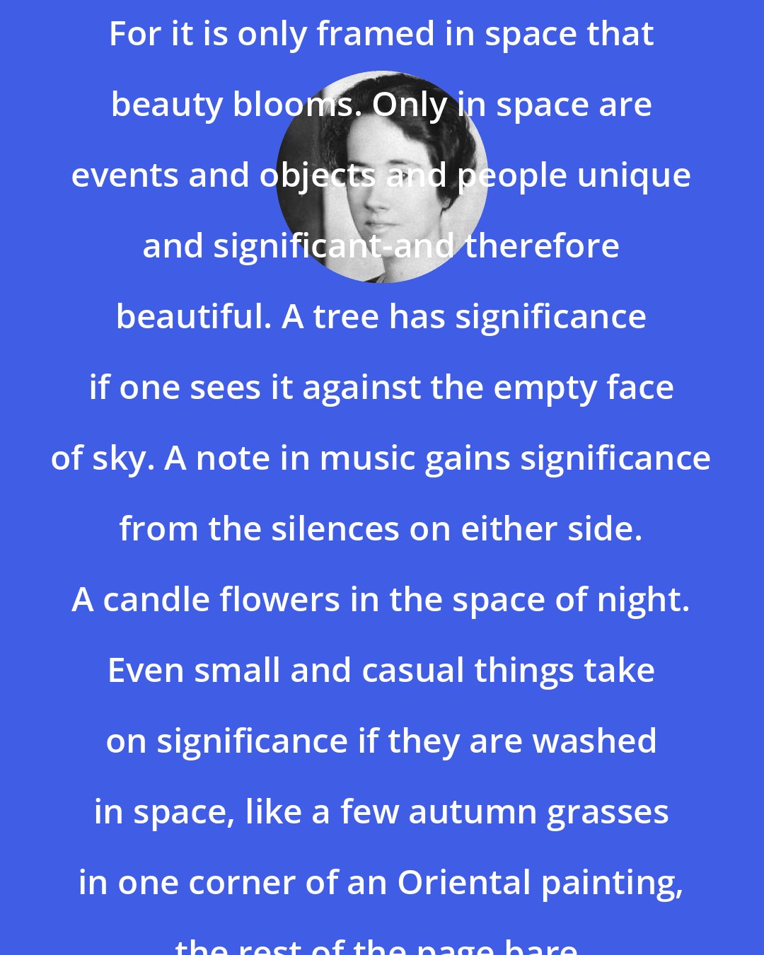 Anne Morrow Lindbergh: For it is only framed in space that beauty blooms. Only in space are events and objects and people unique and significant-and therefore beautiful. A tree has significance if one sees it against the empty face of sky. A note in music gains significance from the silences on either side. A candle flowers in the space of night. Even small and casual things take on significance if they are washed in space, like a few autumn grasses in one corner of an Oriental painting, the rest of the page bare.