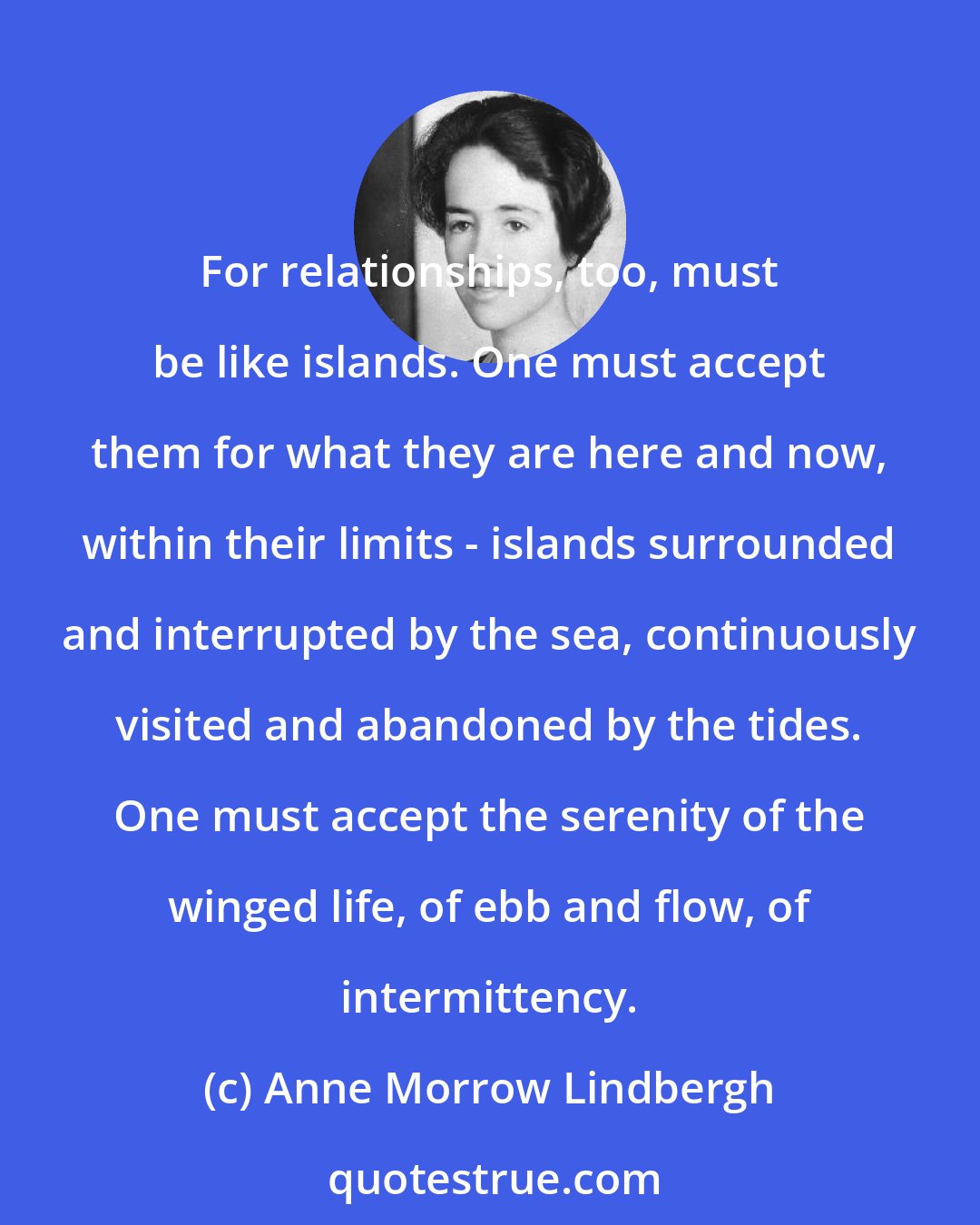 Anne Morrow Lindbergh: For relationships, too, must be like islands. One must accept them for what they are here and now, within their limits - islands surrounded and interrupted by the sea, continuously visited and abandoned by the tides. One must accept the serenity of the winged life, of ebb and flow, of intermittency.