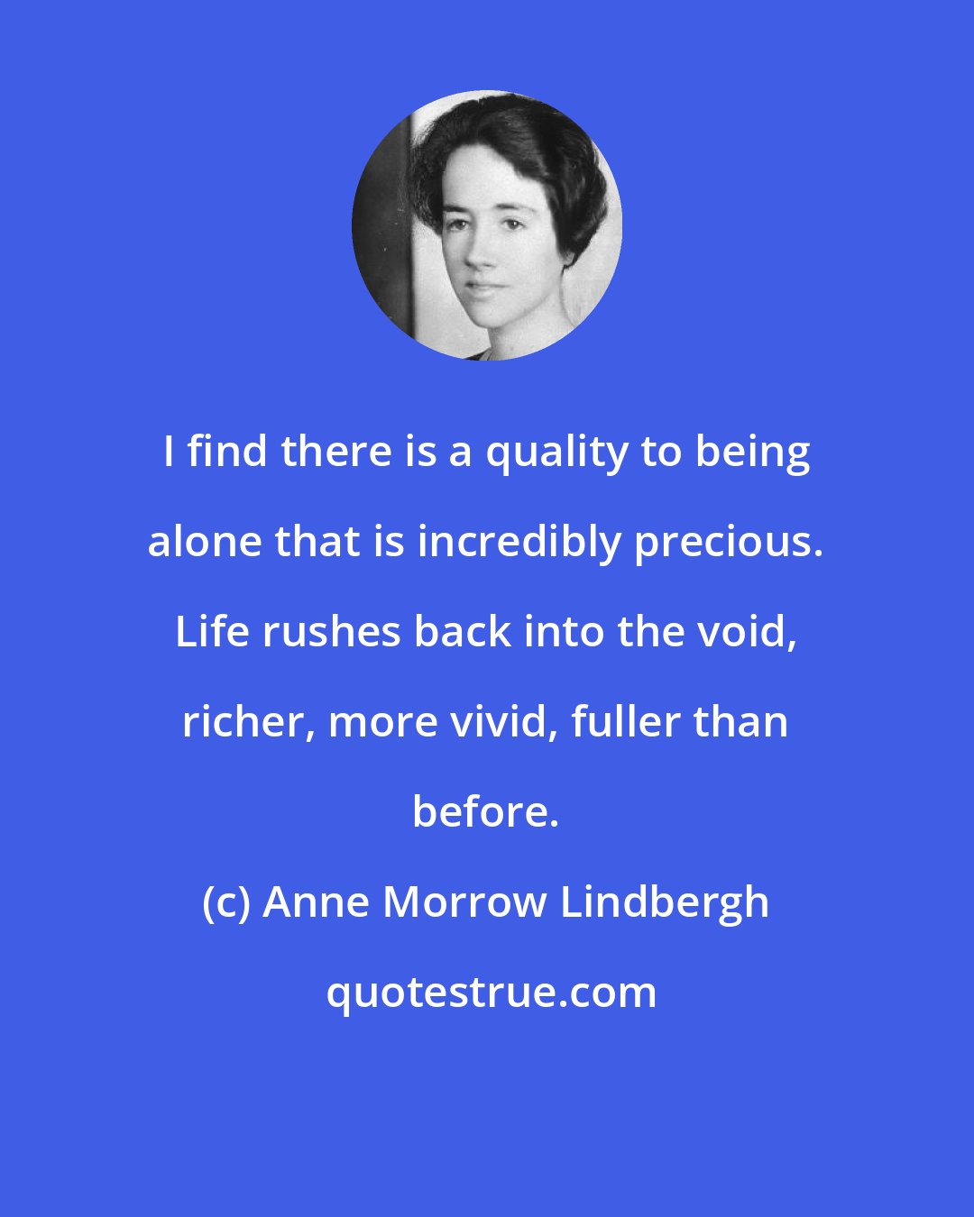 Anne Morrow Lindbergh: I find there is a quality to being alone that is incredibly precious. Life rushes back into the void, richer, more vivid, fuller than before.