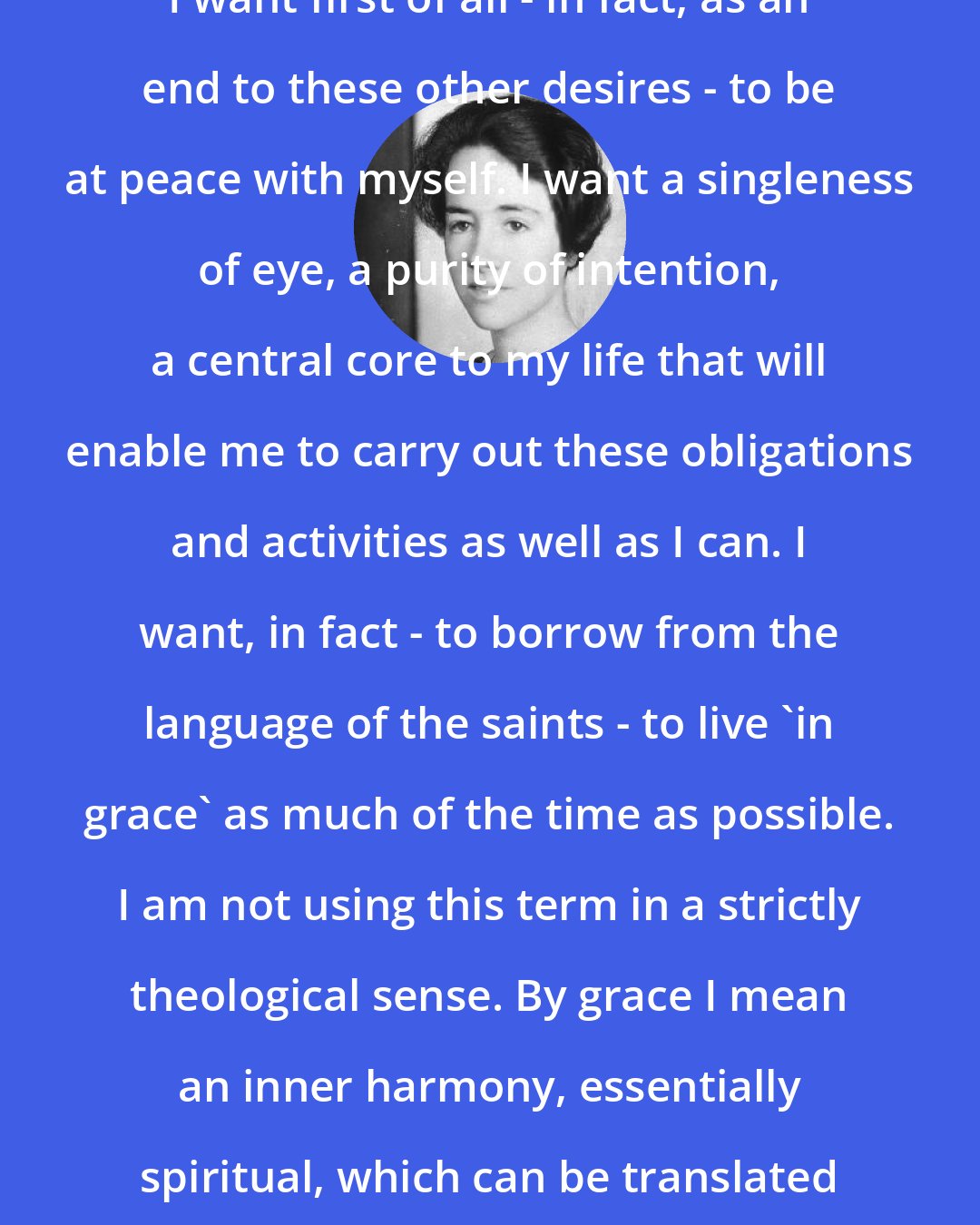 Anne Morrow Lindbergh: I want first of all - in fact, as an end to these other desires - to be at peace with myself. I want a singleness of eye, a purity of intention, a central core to my life that will enable me to carry out these obligations and activities as well as I can. I want, in fact - to borrow from the language of the saints - to live 'in grace' as much of the time as possible. I am not using this term in a strictly theological sense. By grace I mean an inner harmony, essentially spiritual, which can be translated into outward harmony.