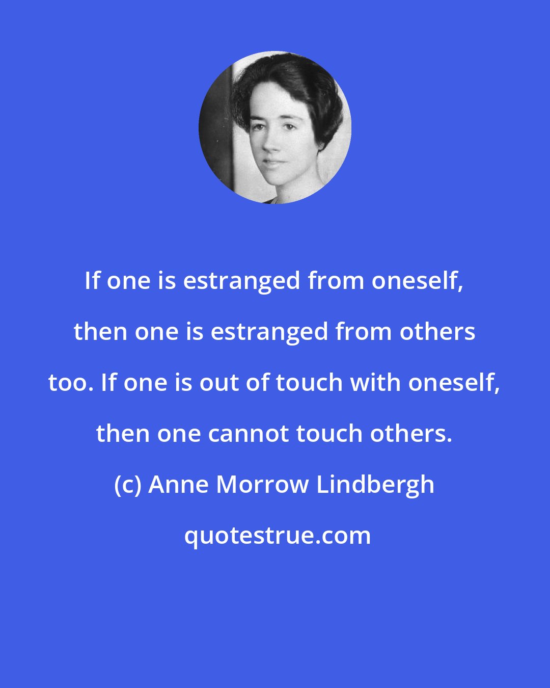 Anne Morrow Lindbergh: If one is estranged from oneself, then one is estranged from others too. If one is out of touch with oneself, then one cannot touch others.