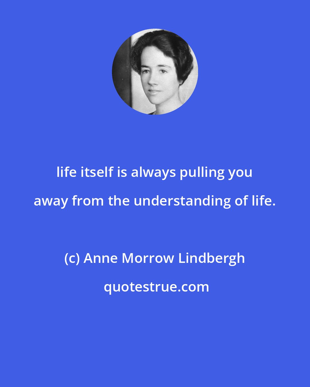 Anne Morrow Lindbergh: life itself is always pulling you away from the understanding of life.