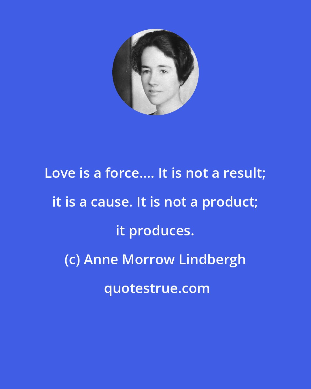 Anne Morrow Lindbergh: Love is a force.... It is not a result; it is a cause. It is not a product; it produces.