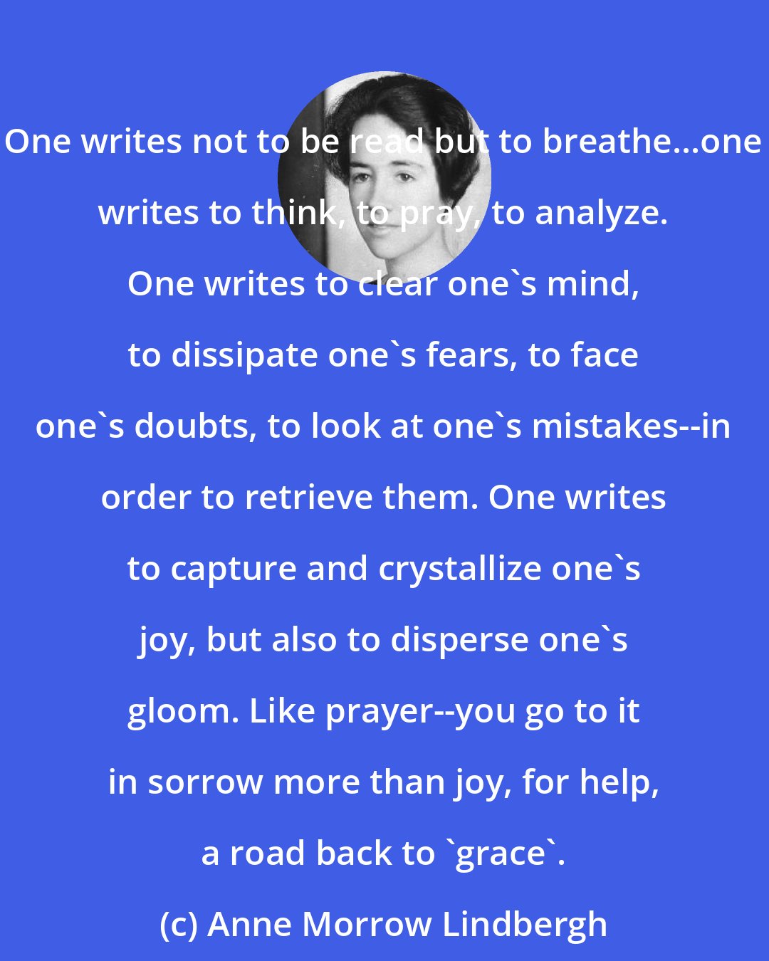 Anne Morrow Lindbergh: One writes not to be read but to breathe...one writes to think, to pray, to analyze. One writes to clear one's mind, to dissipate one's fears, to face one's doubts, to look at one's mistakes--in order to retrieve them. One writes to capture and crystallize one's joy, but also to disperse one's gloom. Like prayer--you go to it in sorrow more than joy, for help, a road back to 'grace'.