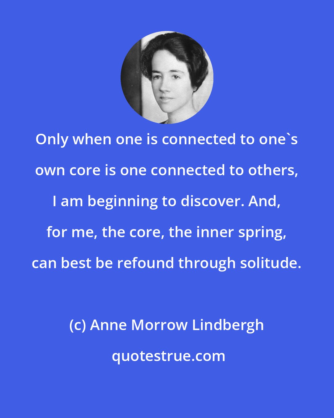 Anne Morrow Lindbergh: Only when one is connected to one's own core is one connected to others, I am beginning to discover. And, for me, the core, the inner spring, can best be refound through solitude.