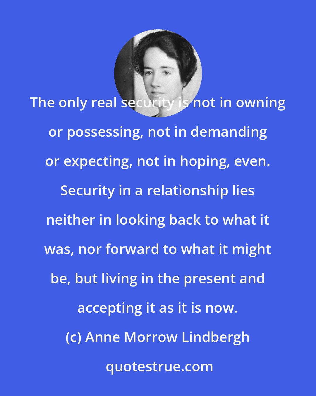 Anne Morrow Lindbergh: The only real security is not in owning or possessing, not in demanding or expecting, not in hoping, even. Security in a relationship lies neither in looking back to what it was, nor forward to what it might be, but living in the present and accepting it as it is now.