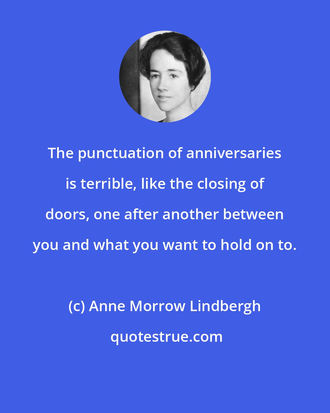 Anne Morrow Lindbergh: The punctuation of anniversaries is terrible, like the closing of doors, one after another between you and what you want to hold on to.