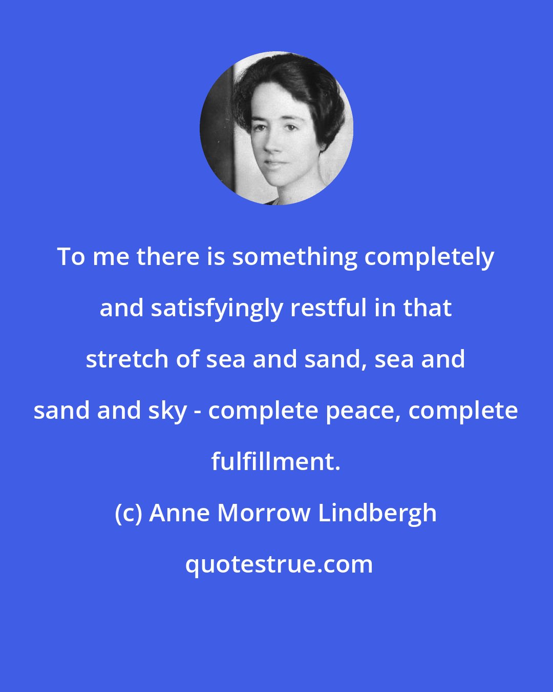 Anne Morrow Lindbergh: To me there is something completely and satisfyingly restful in that stretch of sea and sand, sea and sand and sky - complete peace, complete fulfillment.