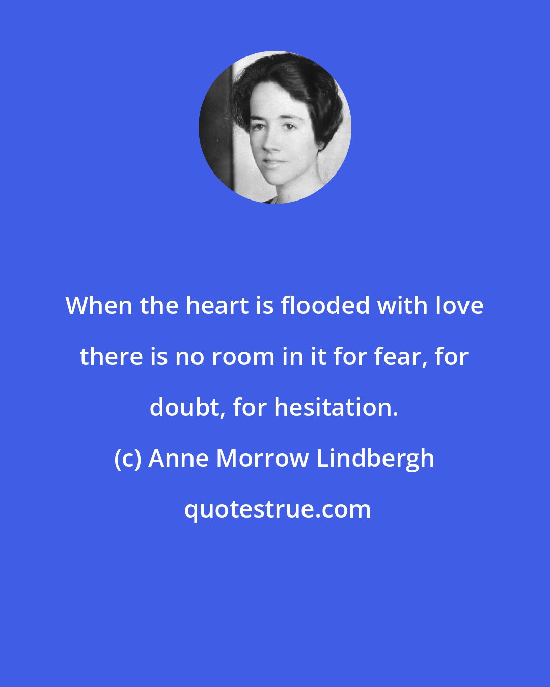 Anne Morrow Lindbergh: When the heart is flooded with love there is no room in it for fear, for doubt, for hesitation.