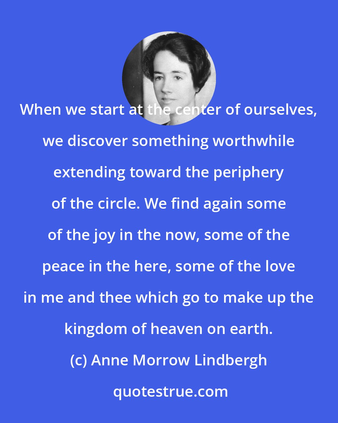 Anne Morrow Lindbergh: When we start at the center of ourselves, we discover something worthwhile extending toward the periphery of the circle. We find again some of the joy in the now, some of the peace in the here, some of the love in me and thee which go to make up the kingdom of heaven on earth.