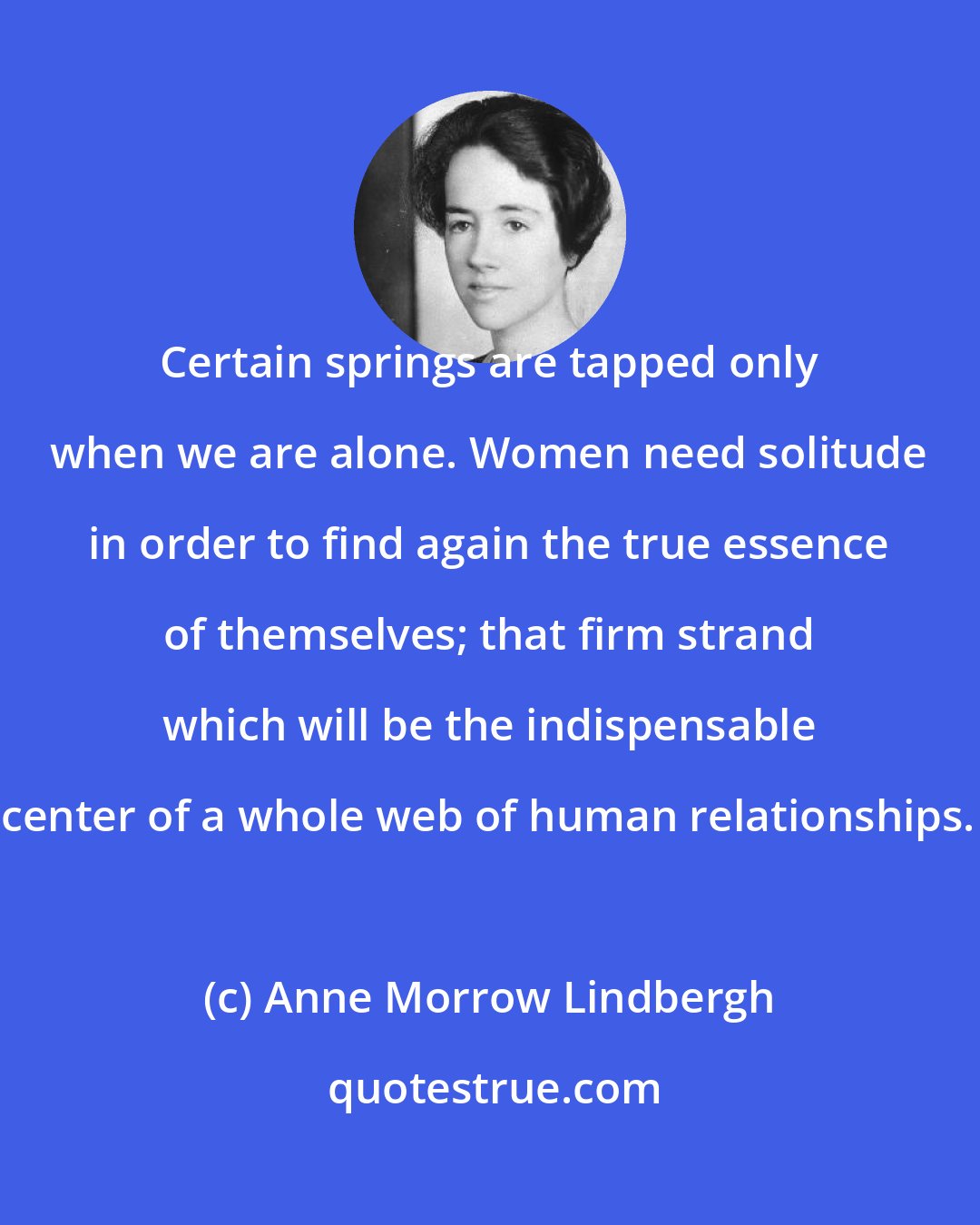 Anne Morrow Lindbergh: Certain springs are tapped only when we are alone. Women need solitude in order to find again the true essence of themselves; that firm strand which will be the indispensable center of a whole web of human relationships.