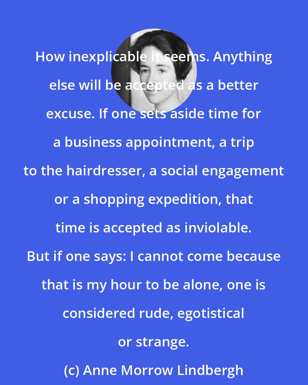 Anne Morrow Lindbergh: How inexplicable it seems. Anything else will be accepted as a better excuse. If one sets aside time for a business appointment, a trip to the hairdresser, a social engagement or a shopping expedition, that time is accepted as inviolable. But if one says: I cannot come because that is my hour to be alone, one is considered rude, egotistical or strange.