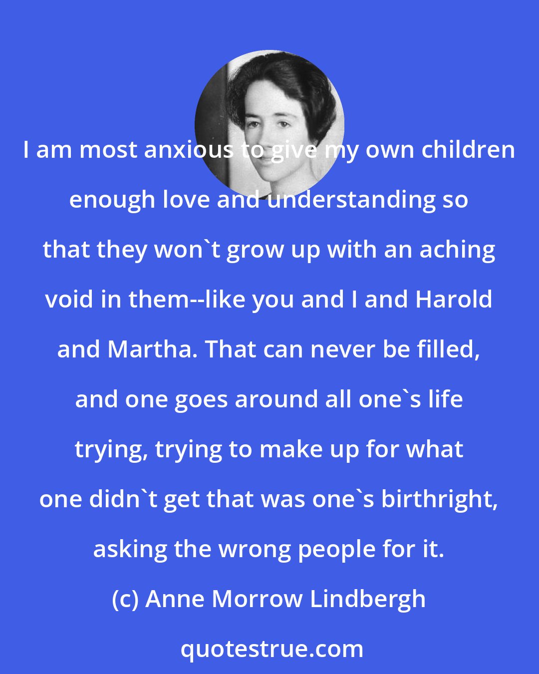 Anne Morrow Lindbergh: I am most anxious to give my own children enough love and understanding so that they won't grow up with an aching void in them--like you and I and Harold and Martha. That can never be filled, and one goes around all one's life trying, trying to make up for what one didn't get that was one's birthright, asking the wrong people for it.