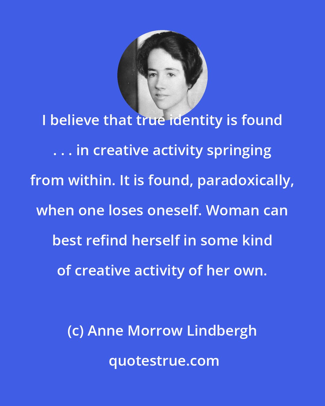 Anne Morrow Lindbergh: I believe that true identity is found . . . in creative activity springing from within. It is found, paradoxically, when one loses oneself. Woman can best refind herself in some kind of creative activity of her own.