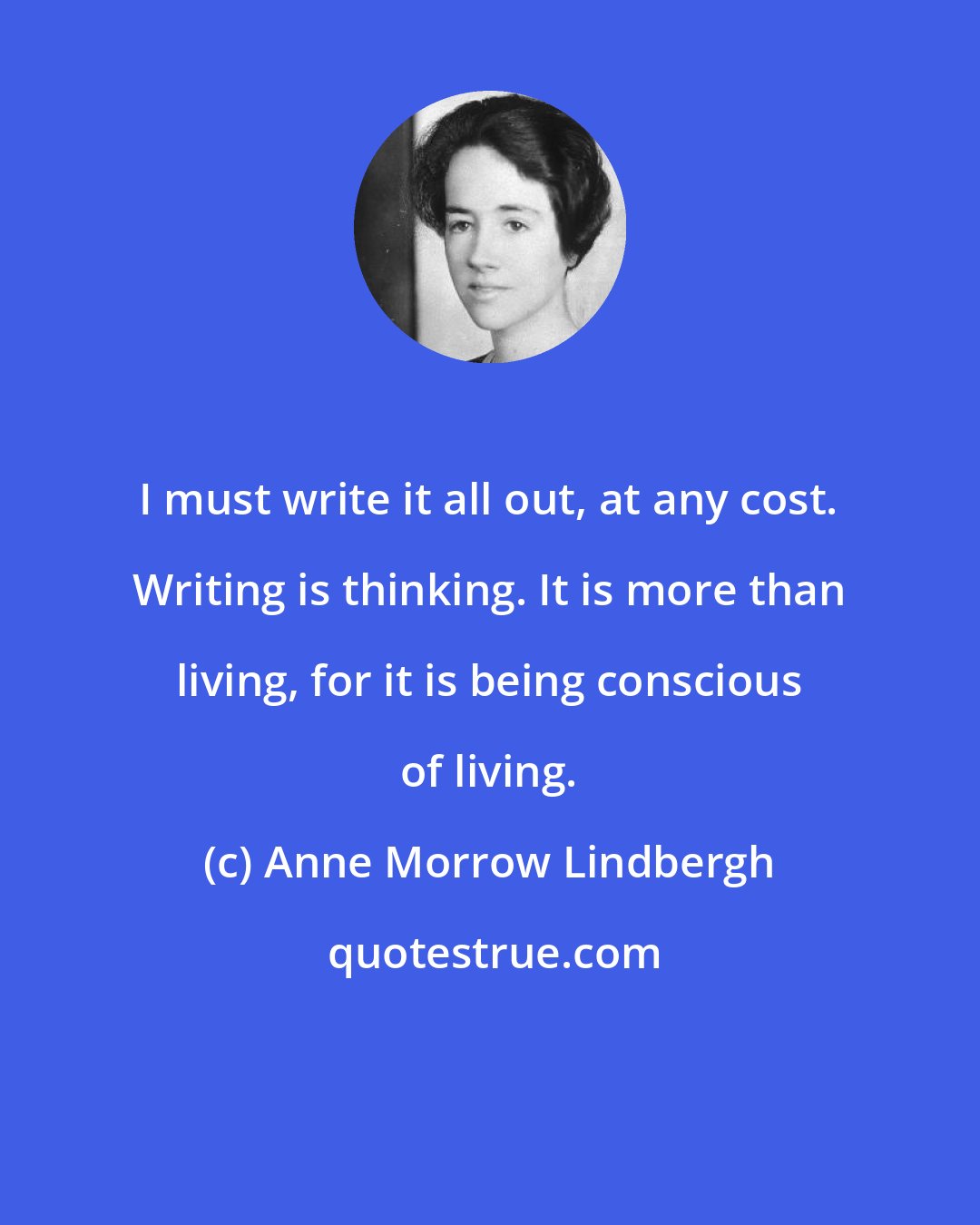 Anne Morrow Lindbergh: I must write it all out, at any cost. Writing is thinking. It is more than living, for it is being conscious of living.